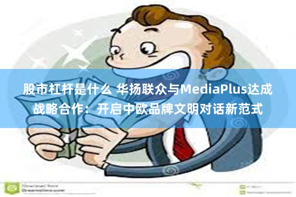 股市杠杆是什么 华扬联众与MediaPlus达成战略合作：开启中欧品牌文明对话新范式