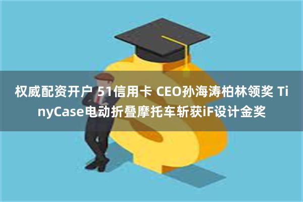 权威配资开户 51信用卡 CEO孙海涛柏林领奖 TinyCase电动折叠摩托车斩获iF设计金奖