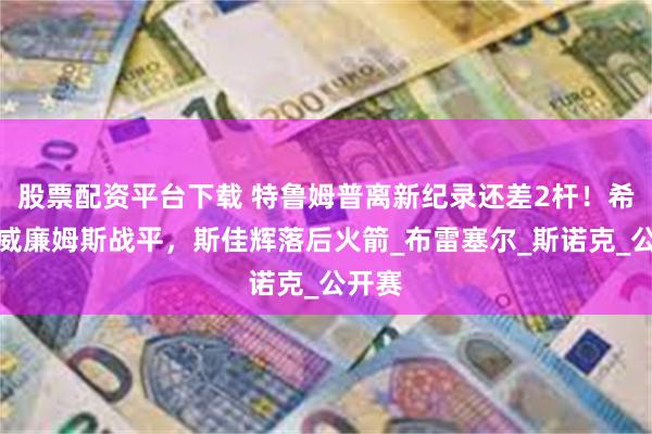 股票配资平台下载 特鲁姆普离新纪录还差2杆！希金斯威廉姆斯战平，斯佳辉落后火箭_布雷塞尔_斯诺克_公开赛