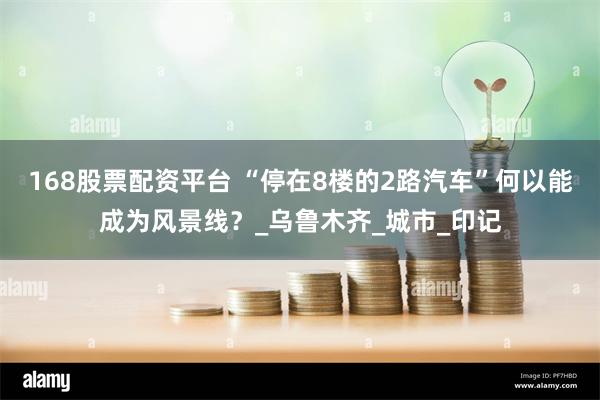 168股票配资平台 “停在8楼的2路汽车”何以能成为风景线？_乌鲁木齐_城市_印记