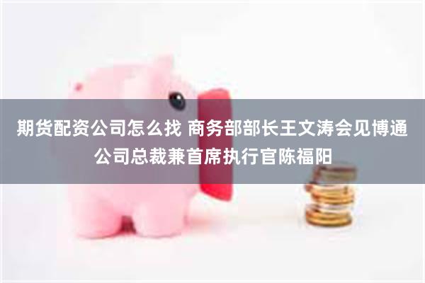 期货配资公司怎么找 商务部部长王文涛会见博通公司总裁兼首席执行官陈福阳