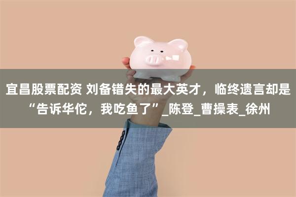 宜昌股票配资 刘备错失的最大英才，临终遗言却是“告诉华佗，我吃鱼了”_陈登_曹操表_徐州