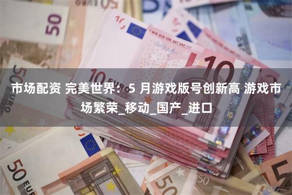 市场配资 完美世界：5 月游戏版号创新高 游戏市场繁荣_移动_国产_进口