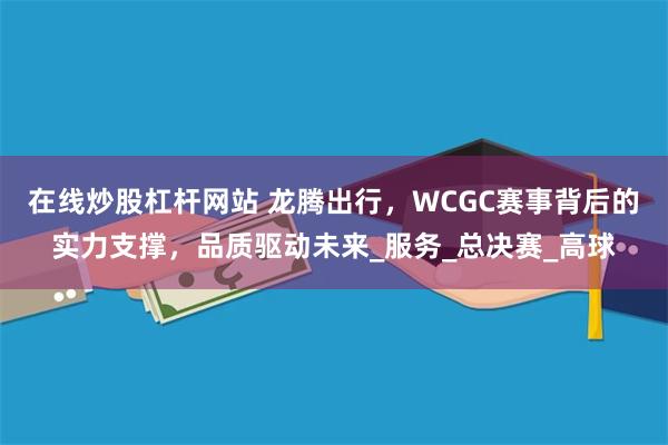 在线炒股杠杆网站 龙腾出行，WCGC赛事背后的实力支撑，品质驱动未来_服务_总决赛_高球