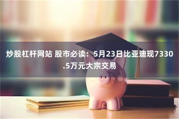 炒股杠杆网站 股市必读：5月23日比亚迪现7330.5万元大宗交易