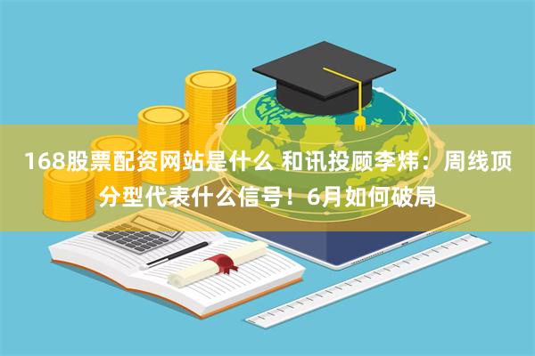 168股票配资网站是什么 和讯投顾李炜：周线顶分型代表什么信号！6月如何破局