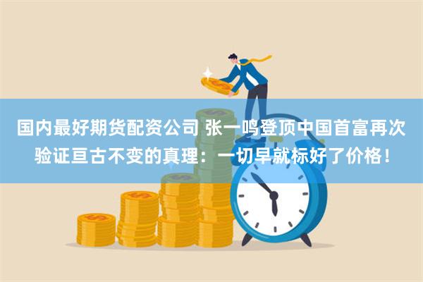 国内最好期货配资公司 张一鸣登顶中国首富再次验证亘古不变的真理：一切早就标好了价格！