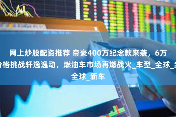 网上炒股配资推荐 帝豪400万纪念款来袭，6万级价格挑战轩逸逸动，燃油车市场再燃战火_车型_全球_新车