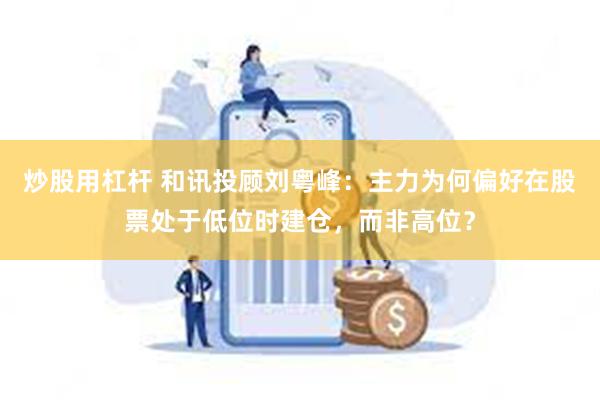 炒股用杠杆 和讯投顾刘粤峰：主力为何偏好在股票处于低位时建仓，而非高位？