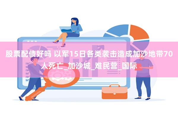 股票配债好吗 以军15日各类袭击造成加沙地带70人死亡_加沙城_难民营_国际