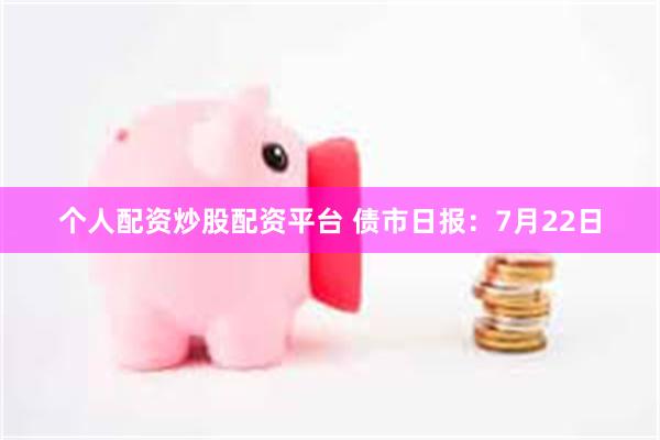 个人配资炒股配资平台 债市日报：7月22日