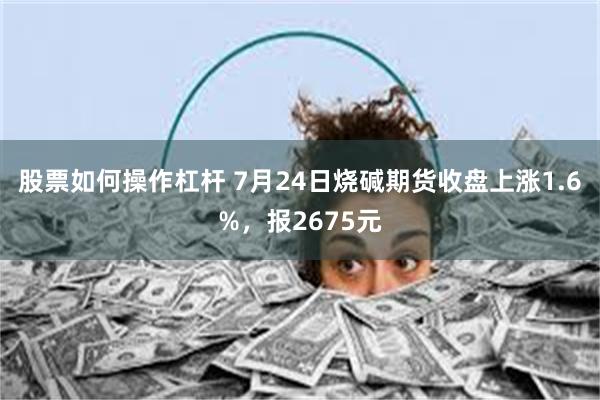 股票如何操作杠杆 7月24日烧碱期货收盘上涨1.6%，报2675元