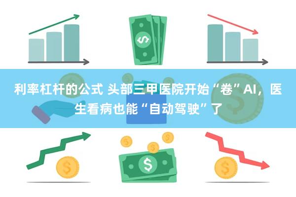 利率杠杆的公式 头部三甲医院开始“卷”AI，医生看病也能“自动驾驶”了