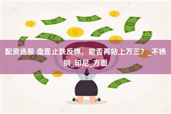 配资选股 盘面止跌反弹，能否再站上万三？_不锈钢_印尼_方面