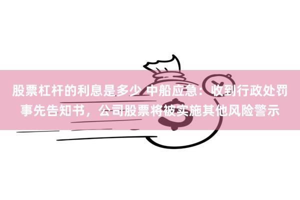 股票杠杆的利息是多少 中船应急：收到行政处罚事先告知书，公司股票将被实施其他风险警示