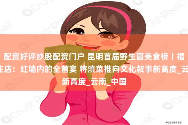 配资好评炒股配资门户 昆明首届野生菌美食榜丨福照楼震庄店：红墙内的全菌宴 将滇菜推向文化叙事新高度_云南_中国