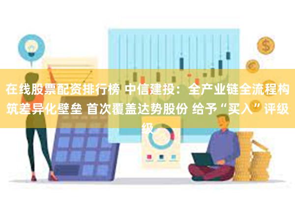 在线股票配资排行榜 中信建投：全产业链全流程构筑差异化壁垒 首次覆盖达势股份 给予“买入”评级