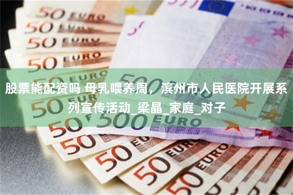 股票能配资吗 母乳喂养周，滨州市人民医院开展系列宣传活动_梁晶_家庭_对子