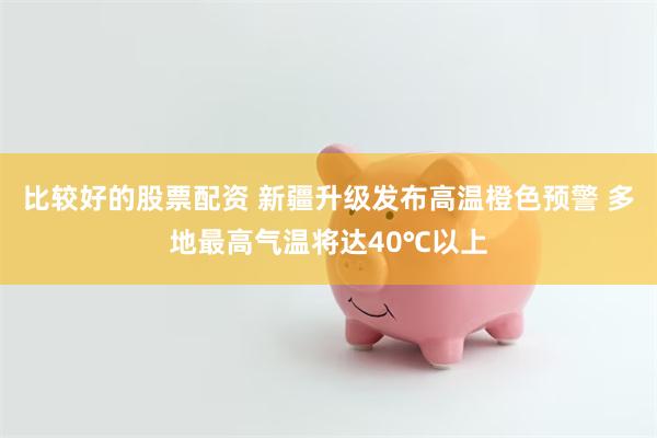 比较好的股票配资 新疆升级发布高温橙色预警 多地最高气温将达40℃以上