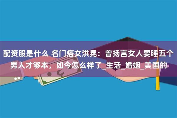 配资股是什么 名门痞女洪晃：曾扬言女人要睡五个男人才够本，如今怎么样了_生活_婚姻_美国的