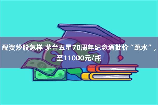 配资炒股怎样 茅台五星70周年纪念酒批价“跳水”，至11000元/瓶